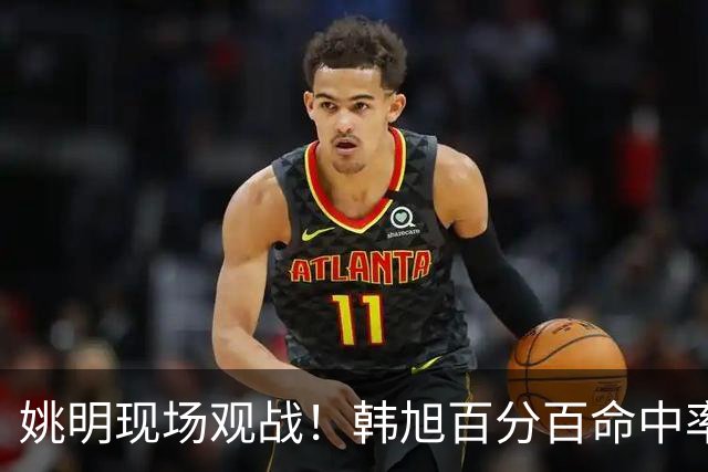 姚明现场观战！韩旭百分百命中率 盖帽得分盘活自由人内线