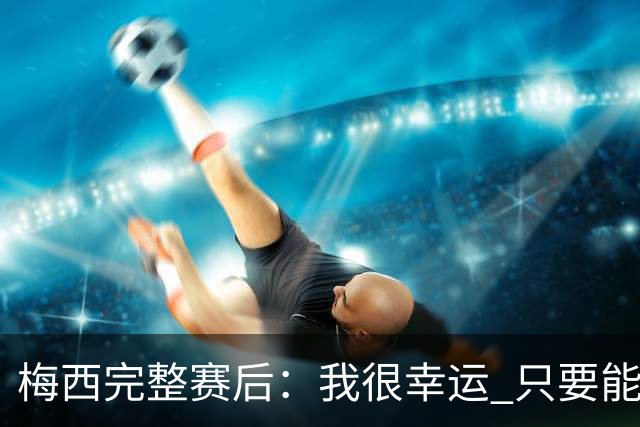梅西完整赛后：我很幸运 只要能踢我会一直在 最佳射手只是数据