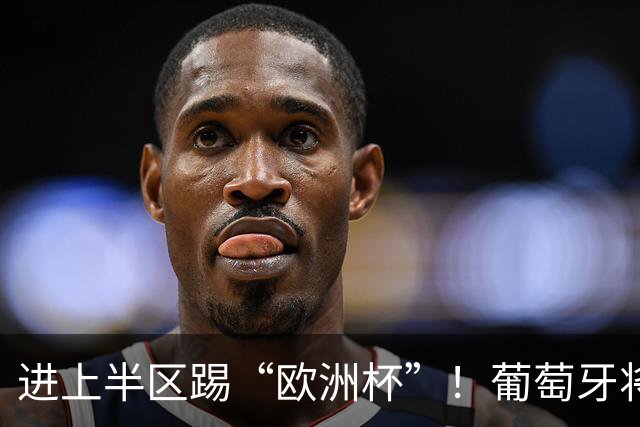 进上半区踢“欧洲杯”！葡萄牙将战克罗地亚 C罗魔笛再相遇